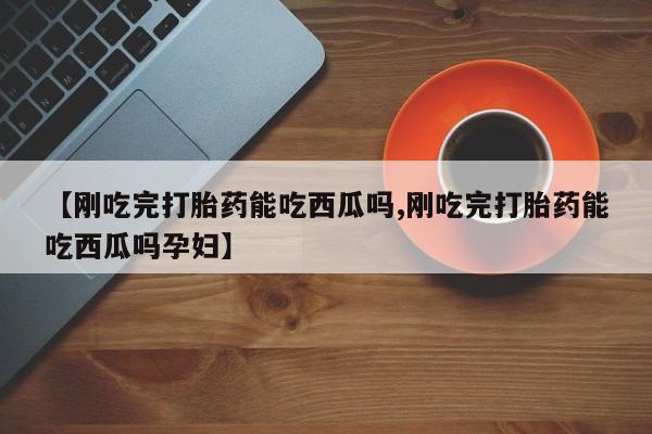 卖打胎药的微信堕胎药联系方式.【刚吃完打胎药能吃西瓜吗,刚吃完打胎药能吃西瓜吗孕妇】
