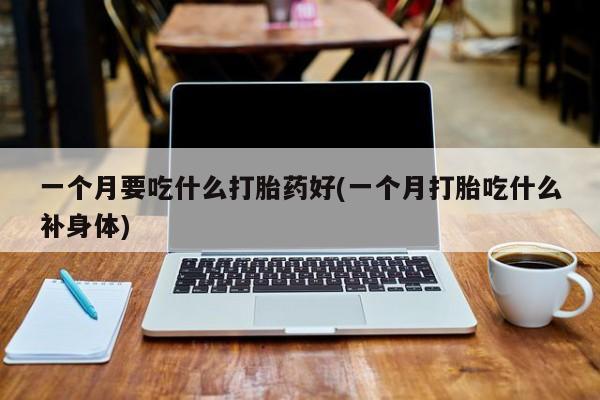 卖打胎药的微信堕胎药联系方式.一个月要吃什么打胎药好(一个月打胎吃什么补身体)