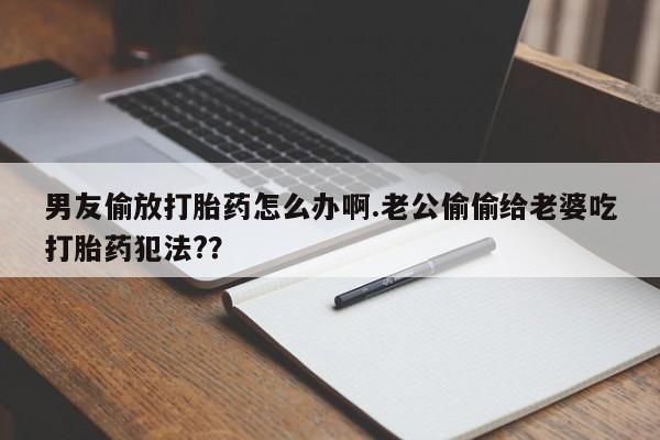 卖打胎药的微信堕胎药联系方式.男友偷放打胎药怎么办啊.老公偷偷给老婆吃打胎药犯法?？