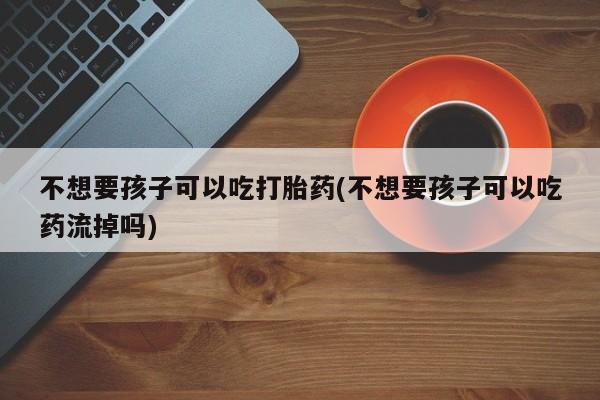 卖打胎药的微信堕胎药联系方式.不想要孩子可以吃打胎药(不想要孩子可以吃药流掉吗)