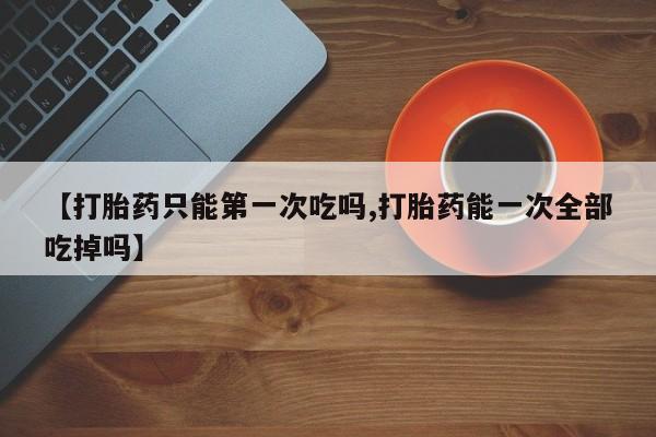 卖打胎药的微信堕胎药联系方式.【打胎药只能第一次吃吗,打胎药能一次全部吃掉吗】