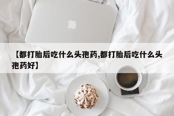卖打胎药的微信堕胎药联系方式.【都打胎后吃什么头孢药,都打胎后吃什么头孢药好】