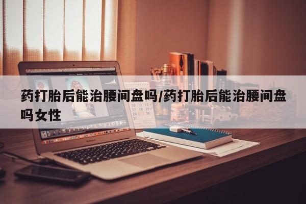 卖打胎药的微信堕胎药联系方式.药打胎后能治腰间盘吗/药打胎后能治腰间盘吗女性