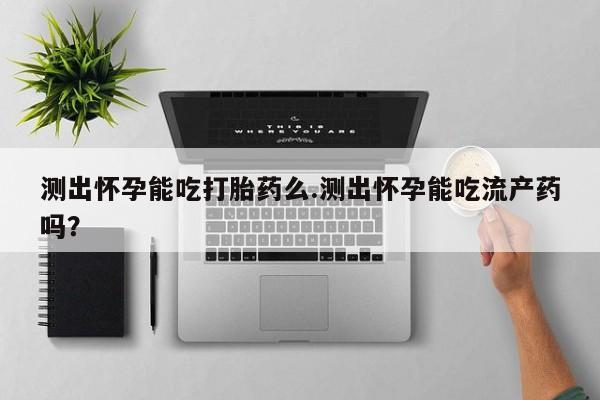 卖打胎药的微信堕胎药联系方式.测出怀孕能吃打胎药么.测出怀孕能吃流产药吗？