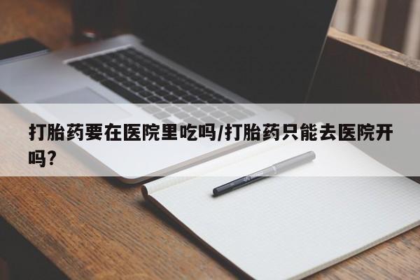 卖打胎药的微信堕胎药联系方式.打胎药要在医院里吃吗/打胎药只能去医院开吗?