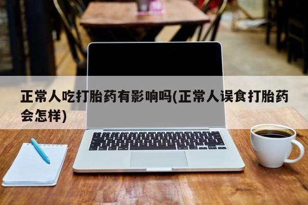 卖打胎药的微信堕胎药联系方式.正常人吃打胎药有影响吗(正常人误食打胎药会怎样)