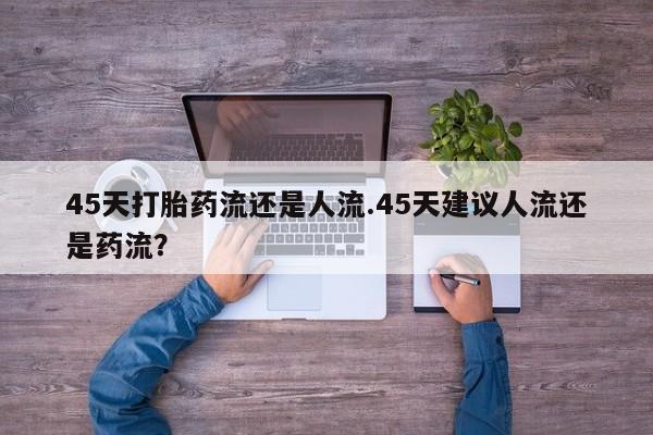 卖打胎药的微信堕胎药联系方式.45天打胎药流还是人流.45天建议人流还是药流？