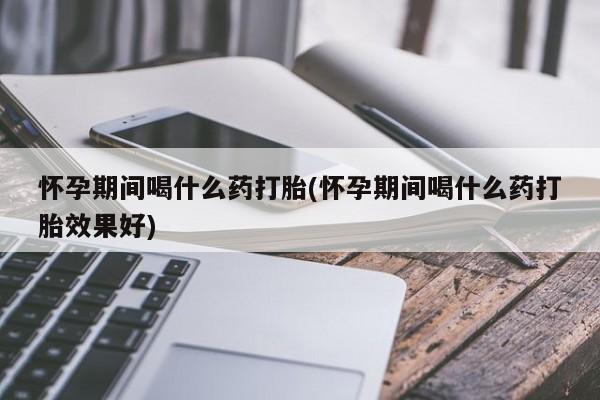 卖打胎药的微信堕胎药联系方式.怀孕期间喝什么药打胎(怀孕期间喝什么药打胎效果好)