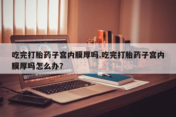 卖打胎药的微信堕胎药联系方式.吃完打胎药子宫内膜厚吗.吃完打胎药子宫内膜厚吗怎么办？