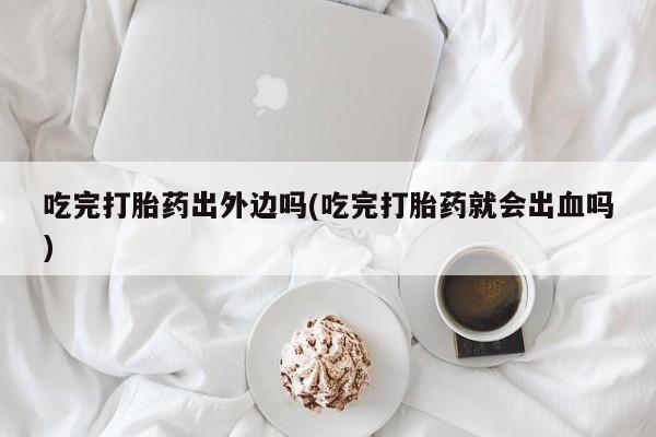 卖打胎药的微信堕胎药联系方式.吃完打胎药出外边吗(吃完打胎药就会出血吗)