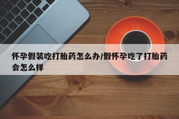卖打胎药的微信堕胎药联系方式.怀孕假装吃打胎药怎么办/假怀孕吃了打胎药会怎么样