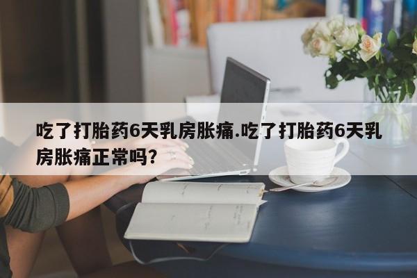 卖打胎药的微信堕胎药联系方式.吃了打胎药6天乳房胀痛.吃了打胎药6天乳房胀痛正常吗？
