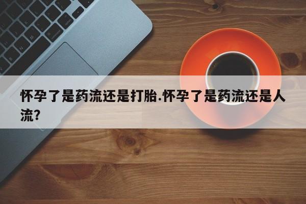 卖打胎药的微信堕胎药联系方式.怀孕了是药流还是打胎.怀孕了是药流还是人流？