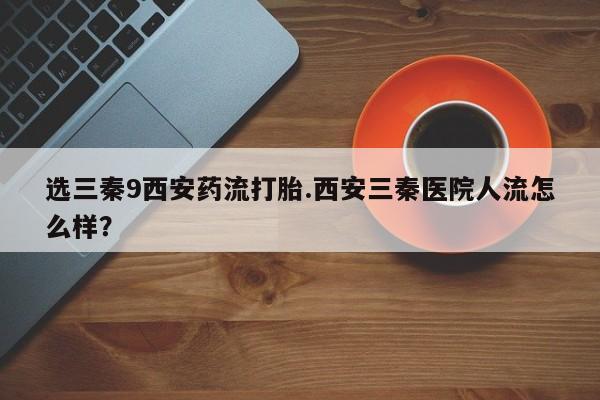 卖打胎药的微信堕胎药联系方式.选三秦9西安药流打胎.西安三秦医院人流怎么样？