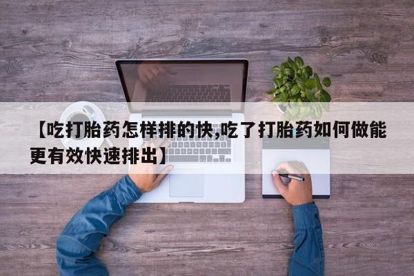 卖打胎药的微信堕胎药联系方式.【吃打胎药怎样排的快,吃了打胎药如何做能更有效快速排出】
