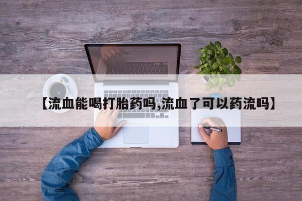 卖打胎药的微信堕胎药联系方式.【流血能喝打胎药吗,流血了可以药流吗】