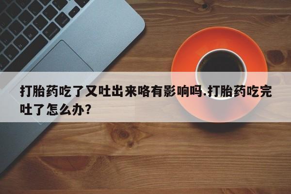 卖打胎药的微信堕胎药联系方式.打胎药吃了又吐出来咯有影响吗.打胎药吃完吐了怎么办？