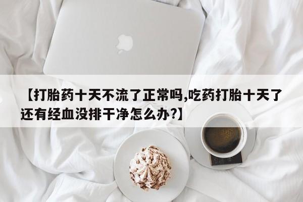 卖打胎药的微信堕胎药联系方式.【打胎药十天不流了正常吗,吃药打胎十天了还有经血没排干净怎么办?】