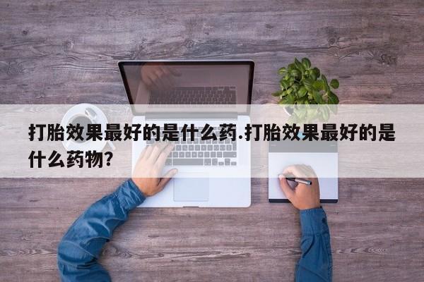 卖打胎药的微信堕胎药联系方式.打胎效果最好的是什么药.打胎效果最好的是什么药物？