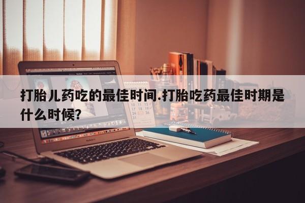 卖打胎药的微信堕胎药联系方式.打胎儿药吃的最佳时间.打胎吃药最佳时期是什么时候？