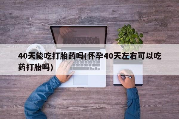 卖打胎药的微信堕胎药联系方式.40天能吃打胎药吗(怀孕40天左右可以吃药打胎吗)