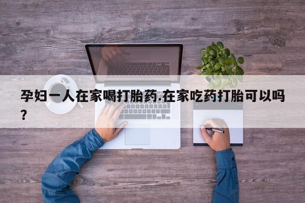 卖打胎药的微信堕胎药联系方式.孕妇一人在家喝打胎药.在家吃药打胎可以吗？
