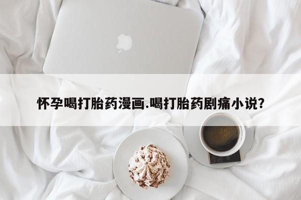 卖打胎药的微信堕胎药联系方式.怀孕喝打胎药漫画.喝打胎药剧痛小说？