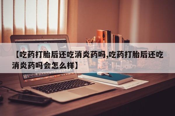 卖打胎药的微信堕胎药联系方式.【吃药打胎后还吃消炎药吗,吃药打胎后还吃消炎药吗会怎么样】