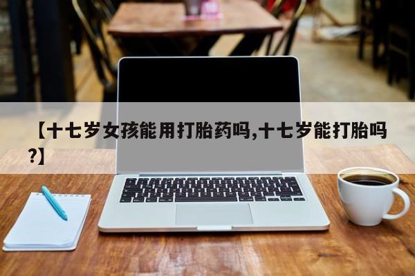 卖打胎药的微信堕胎药联系方式.【十七岁女孩能用打胎药吗,十七岁能打胎吗?】