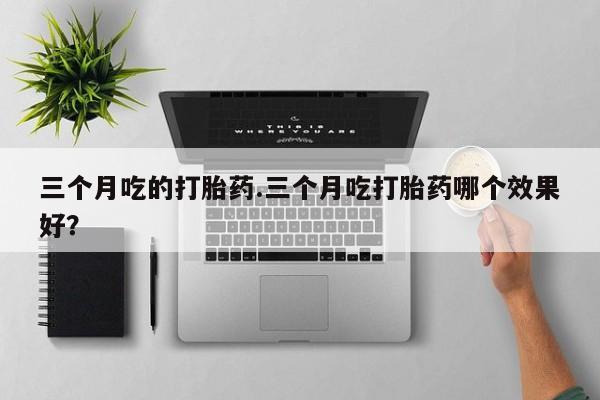 卖打胎药的微信堕胎药联系方式.三个月吃的打胎药.三个月吃打胎药哪个效果好？