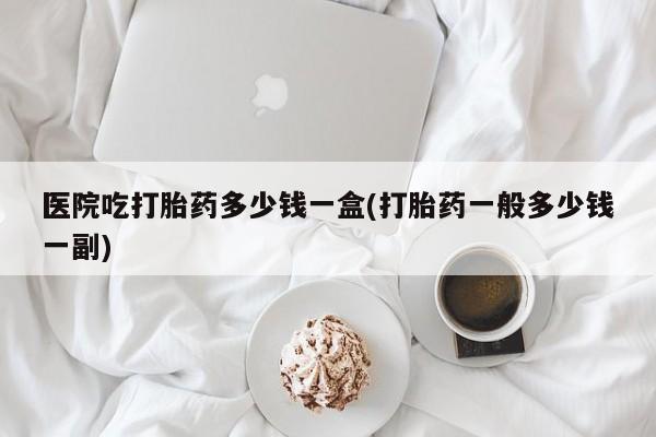 卖打胎药的微信堕胎药联系方式.医院吃打胎药多少钱一盒(打胎药一般多少钱一副)