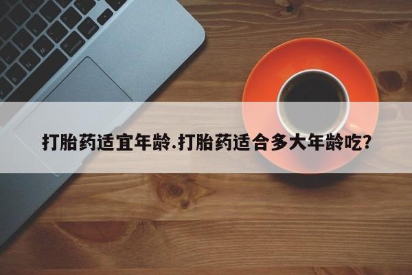 卖打胎药的微信堕胎药联系方式.打胎药适宜年龄.打胎药适合多大年龄吃？