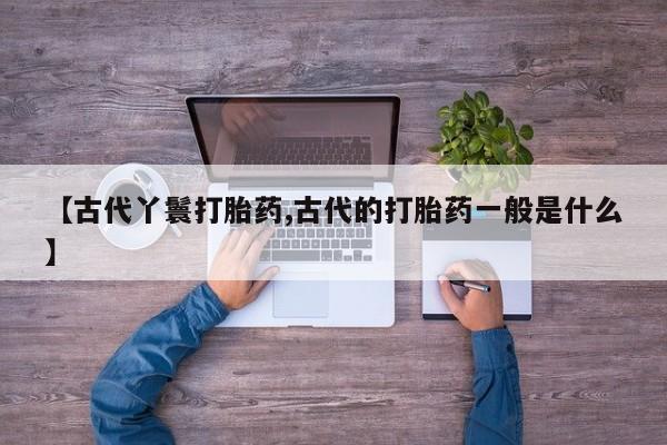 卖打胎药的微信堕胎药联系方式.【古代丫鬟打胎药,古代的打胎药一般是什么】