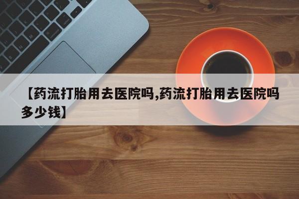 卖打胎药的微信堕胎药联系方式.【药流打胎用去医院吗,药流打胎用去医院吗多少钱】