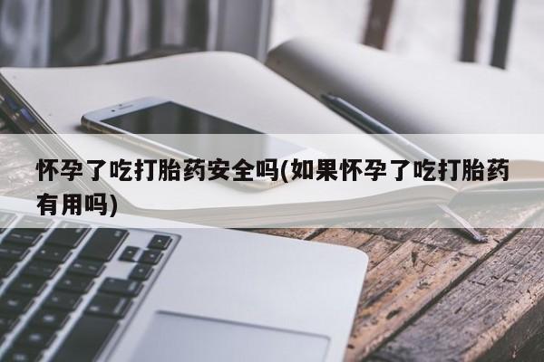 卖打胎药的微信堕胎药联系方式.怀孕了吃打胎药安全吗(如果怀孕了吃打胎药有用吗)