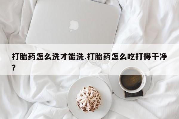 卖打胎药的微信堕胎药联系方式.打胎药怎么洗才能洗.打胎药怎么吃打得干净？