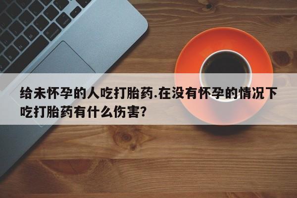 卖打胎药的微信堕胎药联系方式.给未怀孕的人吃打胎药.在没有怀孕的情况下吃打胎药有什么伤害？