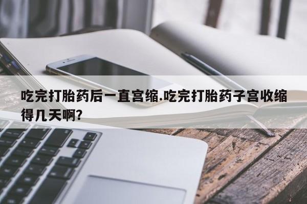 卖打胎药的微信堕胎药联系方式.吃完打胎药后一直宫缩.吃完打胎药子宫收缩得几天啊？
