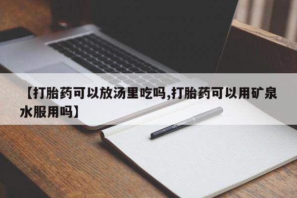 卖打胎药的微信堕胎药联系方式.【打胎药可以放汤里吃吗,打胎药可以用矿泉水服用吗】