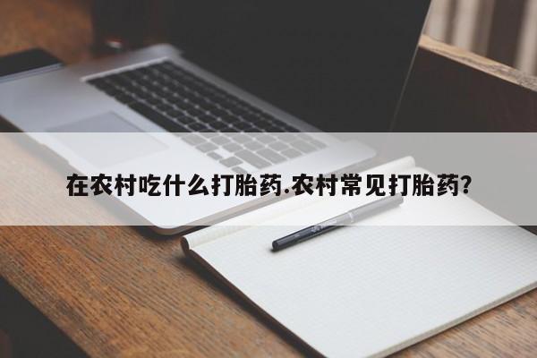 卖打胎药的微信堕胎药联系方式.在农村吃什么打胎药.农村常见打胎药?